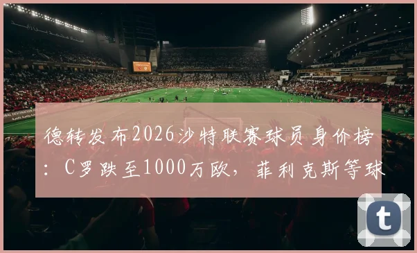 德转发布2026沙特联赛球员身价榜：C罗跌至1000万欧，菲利克斯等球星身价变动一览，附身价前十排名