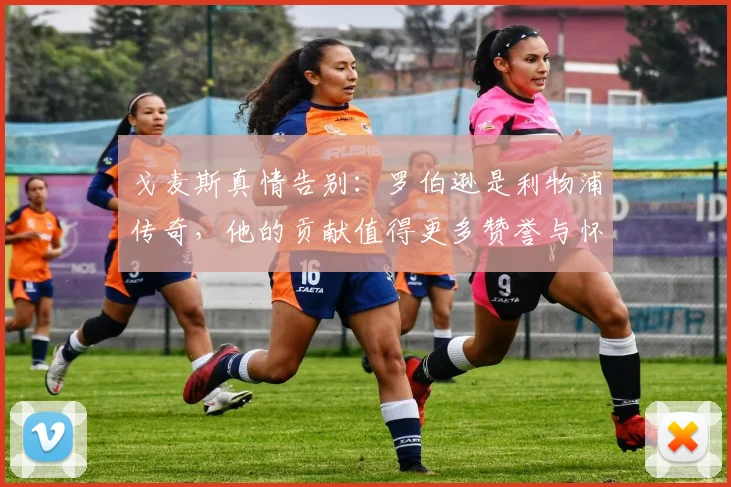 戈麦斯真情告别：罗伯逊是利物浦传奇，他的贡献值得更多赞誉与怀念