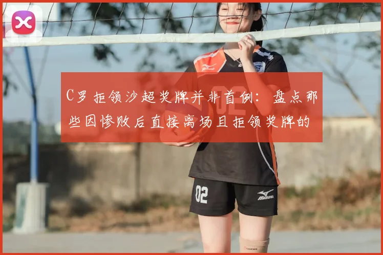 C罗拒领沙超奖牌并非首例:盘点那些因惨败后直接离场且拒领奖牌的球星案例