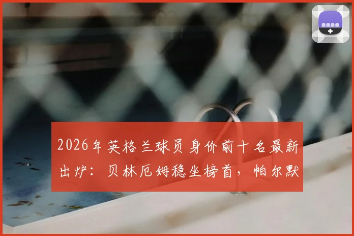 2026年英格兰球员身价前十名最新出炉:贝林厄姆稳坐榜首,帕尔默与沃顿为何落选世界杯大名单解析
