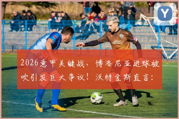 2026意甲关键战，博洛尼亚进球被吹引发巨大争议！沃特金斯直言：那次判罚彻底改变了比赛走向