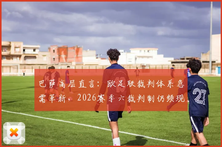 巴萨高层直言:欧足联裁判体系急需革新,2026赛季六裁判制仍频现重大误判引争议