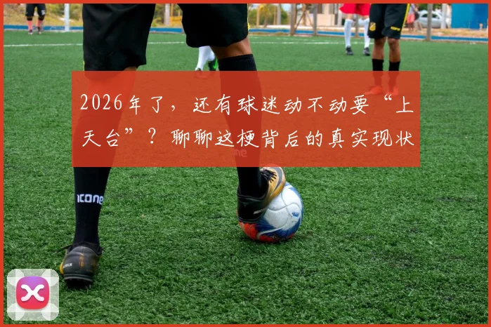 2026年了,还有球迷动不动要“上天台”?聊聊这梗背后的真实现状与劝解指南
