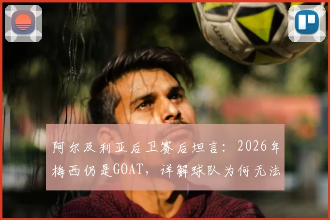 阿尔及利亚后卫赛后坦言:2026年梅西仍是GOAT,详解球队为何无法阻止他突破