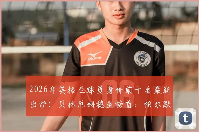 2026年英格兰球员身价前十名最新出炉：贝林厄姆稳坐榜首，帕尔默与沃顿为何落选世界杯大名单解析