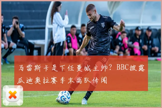 马雷斯卡是下任曼城主帅?BBC披露瓜迪奥拉赛季末离队传闻
