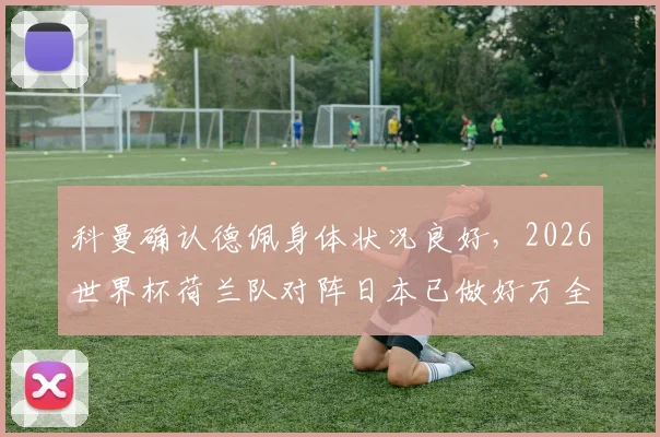 科曼确认德佩身体状况良好，2026世界杯荷兰队对阵日本已做好万全准备，赛前看点分析