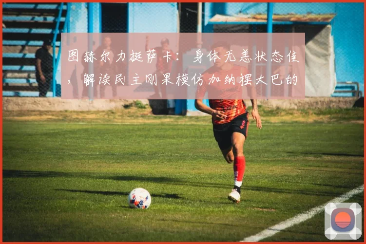 图赫尔力挺萨卡:身体无恙状态佳,解读民主刚果模仿加纳摆大巴的战术调整与深层意图