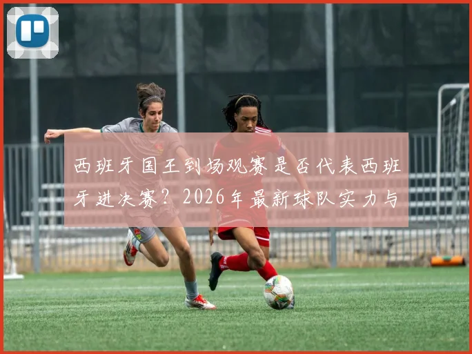 西班牙国王到场观赛是否代表西班牙进决赛？2026年最新球队实力与赛制解析