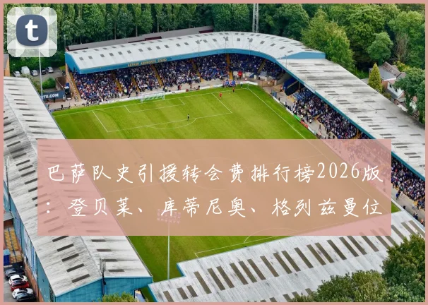 巴萨队史引援转会费排行榜2026版：登贝莱、库蒂尼奥、格列兹曼位列前三，安东尼-戈登排名第七