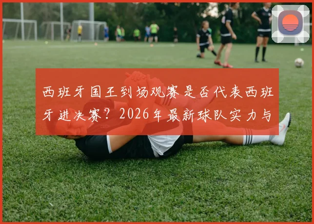 西班牙国王到场观赛是否代表西班牙进决赛？2026年最新球队实力与赛制解析
